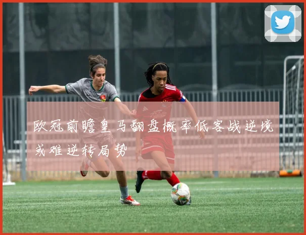欧冠前瞻皇马翻盘概率低客战逆境或难逆转局势