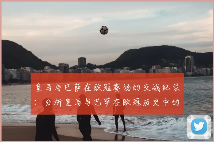 皇马与巴萨在欧冠赛场的交战纪录：分析皇马与巴萨在欧冠历史中的对决