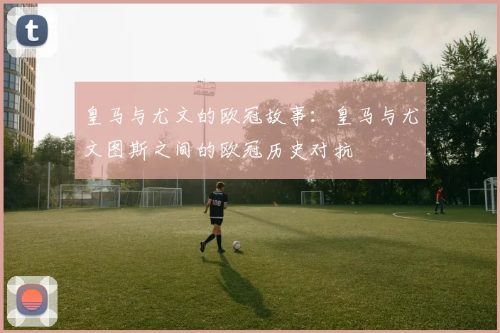 皇马与尤文的欧冠故事：皇马与尤文图斯之间的欧冠历史对抗